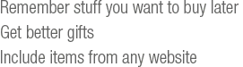 Remember stuff you want to get later, get better gifts, include items from any website.