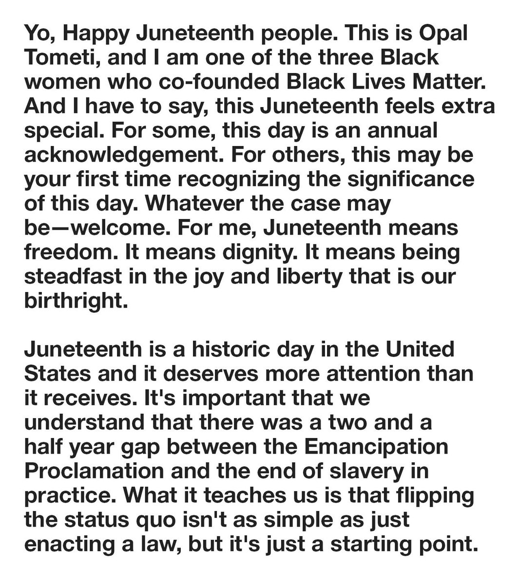 Audio transcription 1/2

Yo, Happy Juneteenth people. This is Opal Tometi, and I am one of the three Black women who co-founded Black Lives Matter. And I have to say, this Juneteenth feels extra special. For some, this day is an annual acknowledgement. For others, this may be your first time recognizing the significance of this day. Whatever the case may be—welcome. For me, Juneteenth means freedom. It means dignity. It means being steadfast in the joy and liberty that is our birthright. 

Juneteenth is a historic day in the United States and it deserves more attention than it receives. It's important that we understand that there was a two and a half year gap between the Emancipation Proclamation and the end of slavery in practice. What it teaches us is that flipping the status quo isn't as simple as just enacting a law, but it's just a starting point. 