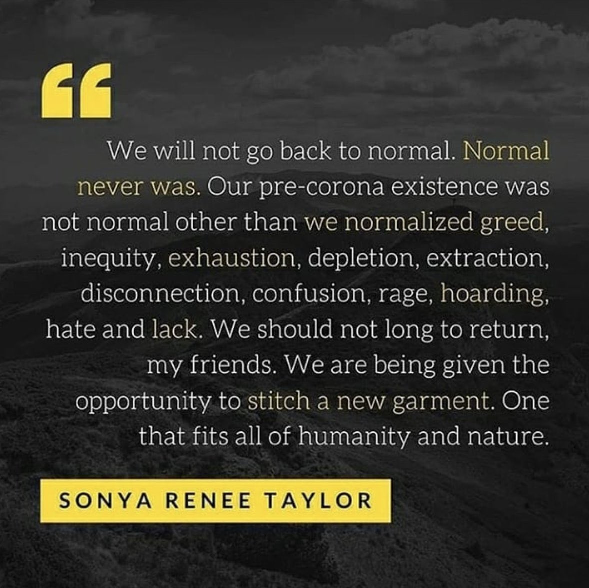 Image of quote from Sonya Renee Taylor “We will not go back to normal. Normal never was. Our pre-corona existence was not normal other than we normalized greed, inequity, exhaustion, depletion, extraction, disconnection, confusion, rage, hoarding hate and lack. We should not long to return my friends. We are being given the opportunity to stitch a new garment. One that fits all of humanity and nature.”