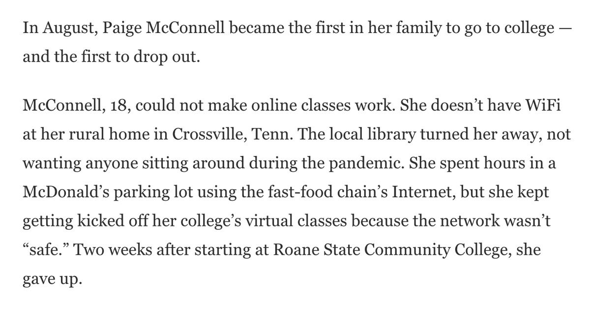 Excerpt from an article that reads, “In August, Paige McConnell became the first in her family to go to college — and the first to drop out. McConnell, 18, could not make online classes work. She doesn’t have WiFi at her rural home in Crossville, Tenn. The local library turned her away, not wanting anyone sitting around during the pandemic.”