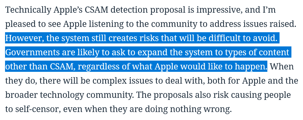 Technically Apple’s CSAM detection proposal is impressive, and I’m pleased to see Apple listening to the community to address issues raised. However, the system still creates risks that will be difficult to avoid. Governments are likely to ask to expand the system to types of content other than CSAM, regardless of what Apple would like to happen. When they do, there will be complex issues to deal with, both for Apple and the broader technology community. The proposals also risk causing people to self-censor, even when they are doing nothing wrong.