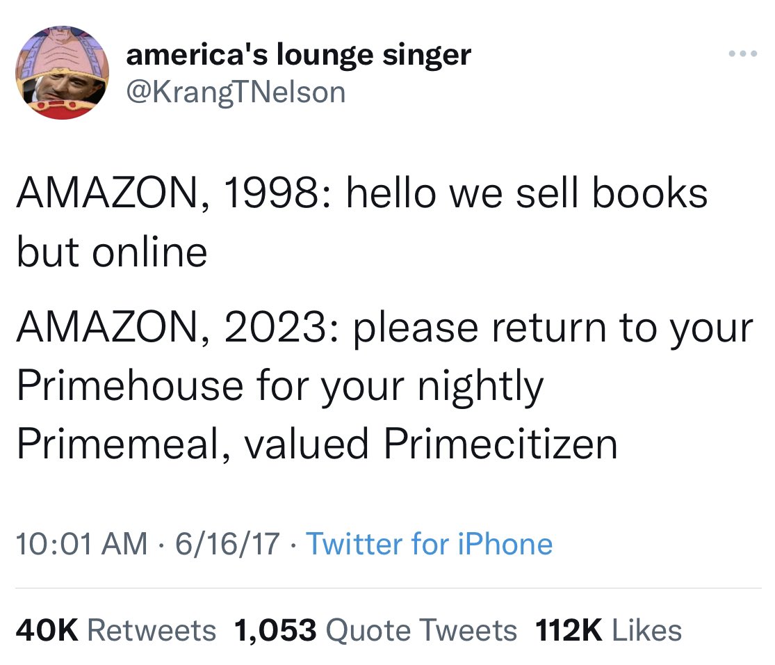 Krang meme:

AMAZON, 1998: hello we sell books but online

AMAZON, 2023: please return to your Primehouse for your nightly Primemeal, valued Primecitizen