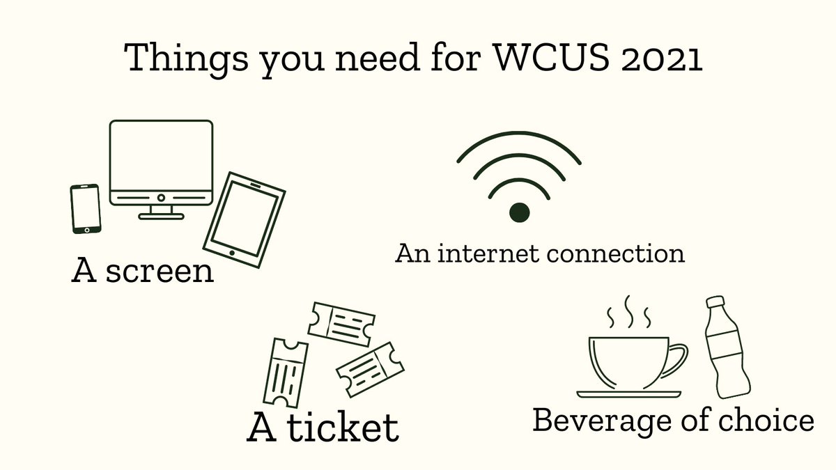 On a cream background is the text, "Things you need for WCUS 2021" and below is an outline design of a tablet, computer, and phone with the words, "A screen". There is an outline of the Wi-Fi symbol and the words, "An internet connection". There are three ticket outlines and the words, "A ticket". There is an outline of a steamy mug and a sealed bottle with the words, "Beverage of choice".