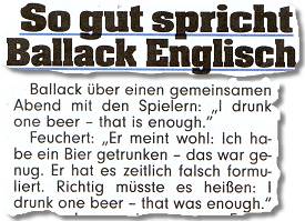 So gut spricht Ballack Englisch ... Ballack über einen gemeinsamen Abend mit den Spielern: "I drunk one beer – that is enough." Feuchert: "Er meint wohl: Ich habe ein Bier getrunken -- das war genug. Er hat es zeitlich falsch formuliert. Richtig müsste es heißen: I drunk one beer -- that was enough."