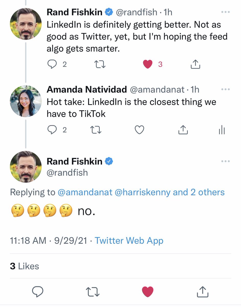 Rand: LinkedIn is definitely getting better. Not as good as Twitter, yet, but I’m hoping the feed algo gets smarter

Amanda: Hot take: LinkedIn is the closest thing we have to TikTok 

Rand: (uses 3 thinking emojis) no.