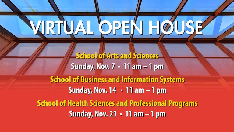 Virtual Open House School of Arts and Sciences Sunday, Nov. 7 11 am - 1 pm School of Business and Information Systems Sunday, Nov. 14 11 am - 1 pm School of Health Sciences and Professional Programs Sunday, Nov. 21 11 am - 1 pm