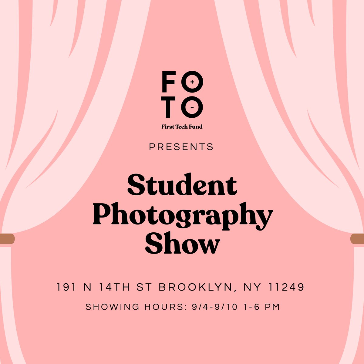 graphic stating "First Tech Fund FOTO presents student photography show" Next line is Address: “191 N 14th Street, Brooklyn, NY” Final line on bottom is “Showing hours: 9/4-10 1-6pm”