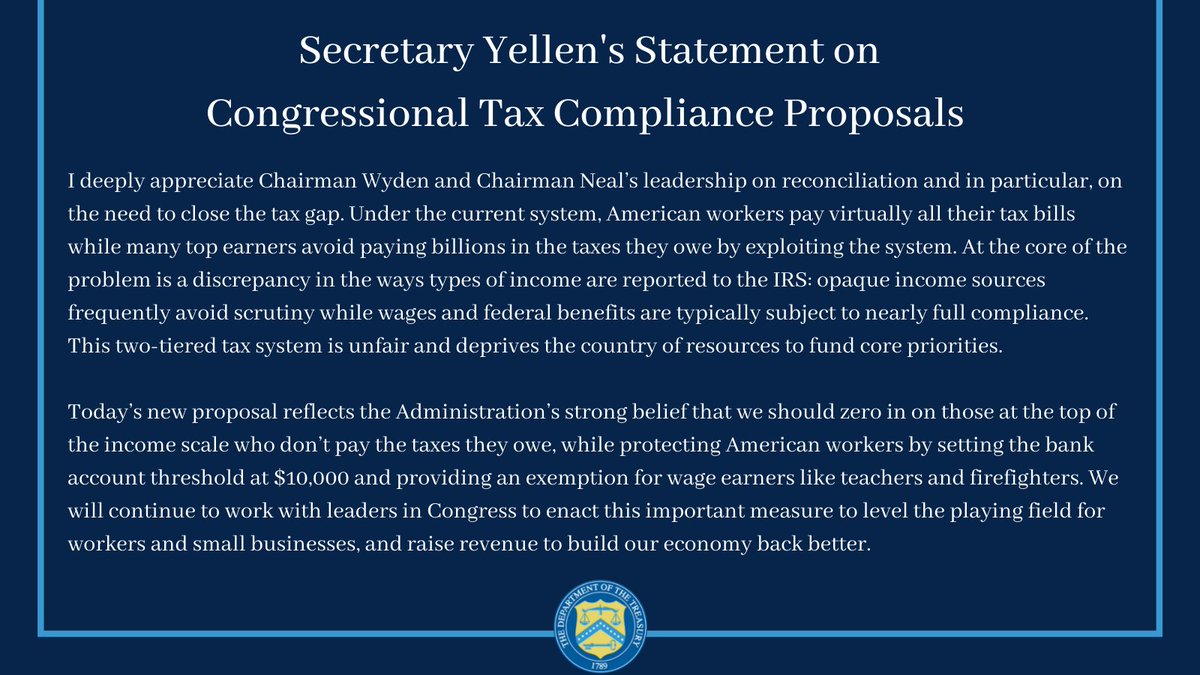 I deeply appreciate Chairman Wyden and Chairman Neal’s leadership on reconciliation and in particular, on the need to close the tax gap. Under the current system, American workers pay virtually all their tax bills while many top earners avoid paying billions in the taxes they owe by exploiting the system. At the core of the problem is a discrepancy in the ways types of income are reported to the IRS: opaque income sources frequently avoid scrutiny while wages and federal benefits are typically subject to nearly full compliance. This two-tiered tax system is unfair and deprives the country of resources to fund core priorities.

Today’s new proposal reflects the Administration’s strong belief that we should zero in on those at the top of the income scale who don’t pay the taxes they owe, while protecting American workers by setting the bank account threshold at $10,000 and providing an exemption for wage earners like teachers and firefighters. We will continue to work with leaders in...