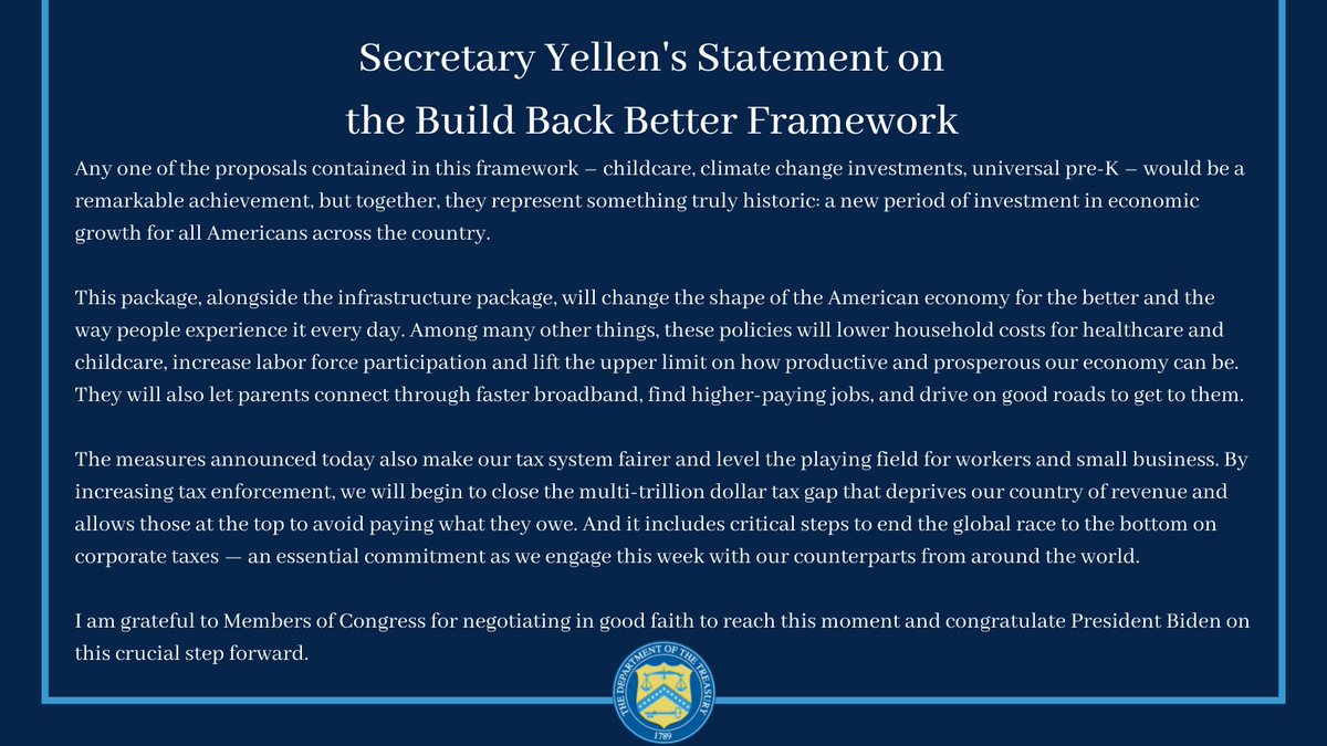 Any one of the proposals contained in this framework – childcare, climate change investments, universal pre-K – would be a remarkable achievement, but together, they represent something truly historic: a new period of investment in economic growth for all Americans across the country. 
 
This package, alongside the infrastructure package, will change the shape of the American economy for the better and the way people experience it every day. Among many other things, these policies will lower household costs for healthcare and childcare, increase labor force participation and lift the upper limit on how productive and prosperous our economy can be. They will also let parents connect through faster broadband, find higher-paying jobs, and drive on good roads to get to them.
 
The measures announced today also make our tax system fairer and level the playing field for workers and small business. By increasing tax enforcement, we will begin to close the multi-trillion dollar tax gap that...