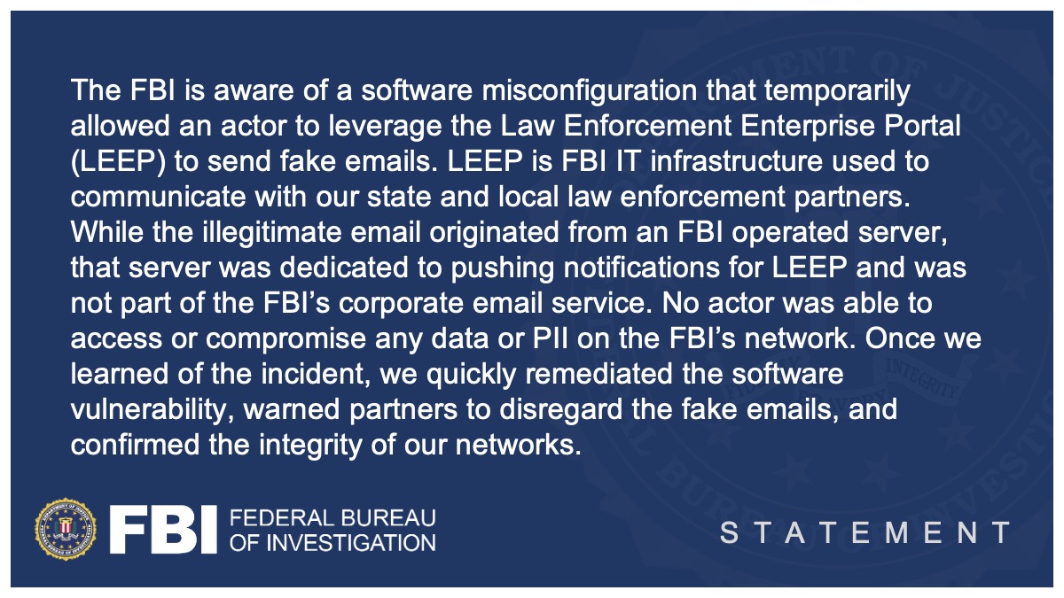 The FBI is aware of a software misconfiguration that temporarily allowed an actor to leverage the Law Enforcement Enterprise Portal (LEEP) to send fake emails. LEEP is FBI IT infrastructure used to communicate with our state and local law enforcement partners. While the illegitimate email originated from an FBI operated server, that server was dedicated to pushing notifications for LEEP and was not part of the FBI’s corporate email service. No actor was able to access or compromise any data or PII on the FBI’s network. Once we learned of the incident, we quickly remediated the software vulnerability, warned partners to disregard the fake emails, and confirmed the integrity of our networks.