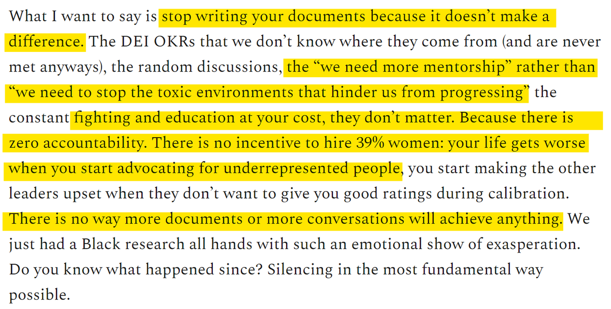 What I want to say is stop writing your documents because it doesn’t make a difference. The DEI OKRs that we don’t know where they come from (and are never met anyways), the random discussions, the “we need more mentorship” rather than “we need to stop the toxic environments that hinder us from progressing” the constant fighting and education at your cost, they don’t matter. Because there is zero accountability. There is no incentive to hire 39% women: your life gets worse when you start advocating for underrepresented people, you start making the other leaders upset when they don’t want to give you good ratings during calibration. There is no way more documents or more conversations will achieve anything. We just had a Black research all hands with such an emotional show of exasperation. Do you know what happened since? Silencing in the most fundamental way possible.