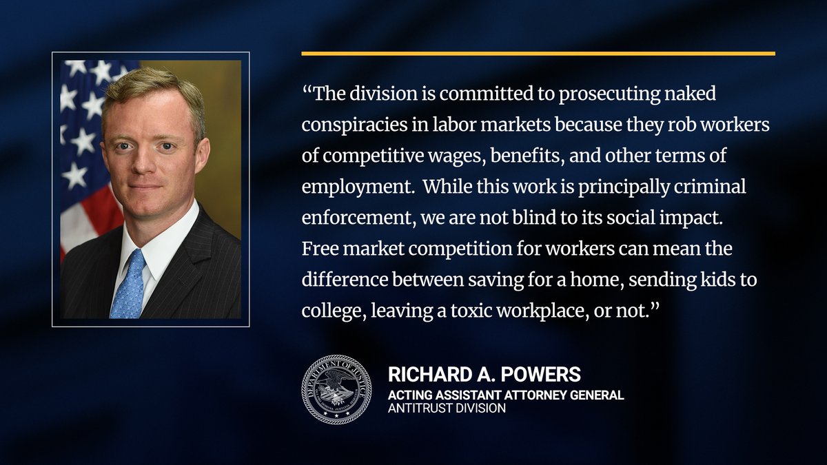 The Division is committed to prosecuting naked conspiracies in labor markets because they rob workers of competitive wages, benefits, and other terms of employment.  While this work is principally criminal enforcement, we are not blind to its social impact.  Free market competition for workers can mean the difference between saving for a home, sending kids to college, or leaving a toxic workplace, or not. -AAG Powers