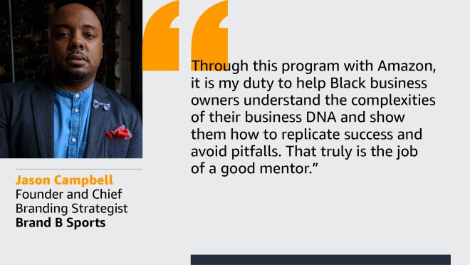 An image with a quote from Jason Campbell, founder and chief branding strategist at Brand B Sports. The quote reads: “Through this program with Amazon, it is my duty to help Black business owners understand the complexities of business DNA and show them how to replicate success and avoid pitfalls. That truly is the job of a good mentor.”  