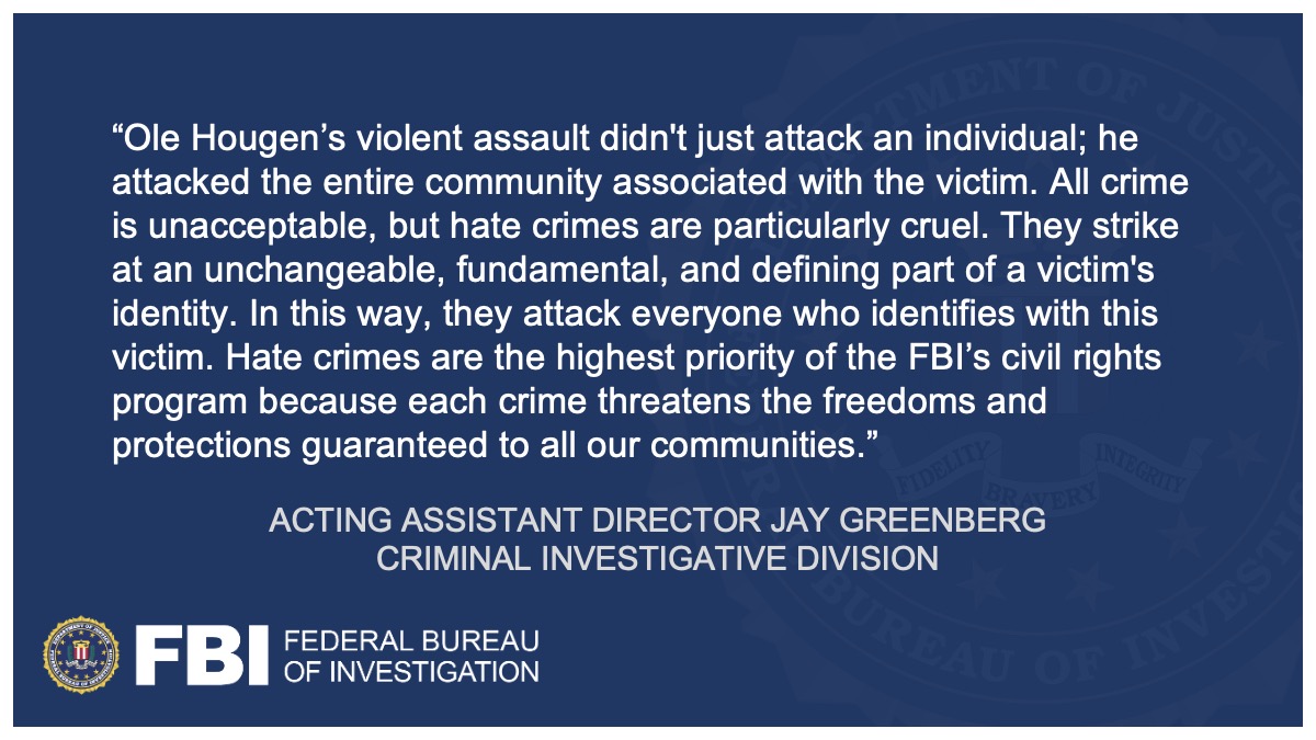 Acting Assistant Director Jay Greenberg said, "Ole Hougen’s violent assault didn't just attack an individual; he attacked the entire community associated with the victim. All crime is unacceptable, but hate crimes are particularly cruel. They strike at an unchangeable, fundamental, and defining part of a victim's identity. In this way, they attack everyone who identifies with this victim. Hate crimes are the highest priority of the FBI’s civil rights program because each crime threatens the freedoms and protections guaranteed to all our communities."