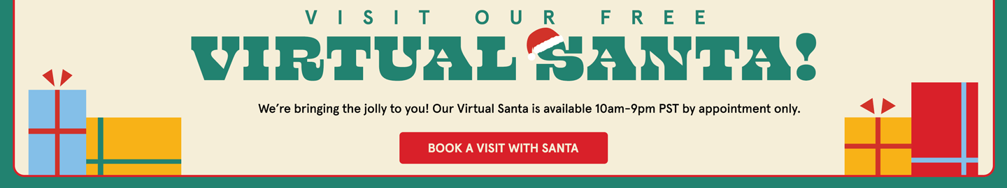 VISIT OUR FREE VIRTUAL SANTA! 
We’re bringing the jolly to you! Our Virtual Santa is available 10am-9pm PST by appointment only.
BOOK A VISIT WITH SANTA