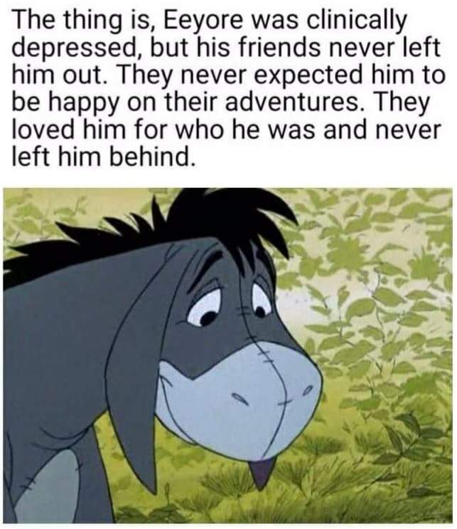 Eeyore, from Winnie The Pooh - an animated grey donkey. 

Eeyore sits in front of green foliage, he has downcast eyes and a shy smile.

Caption reads: 

The thing is Eeyore was clinically depressed but his friends *never* left him out. 

They never expected him to be happy on their adventures. They loved him for who he was and never left him behind.