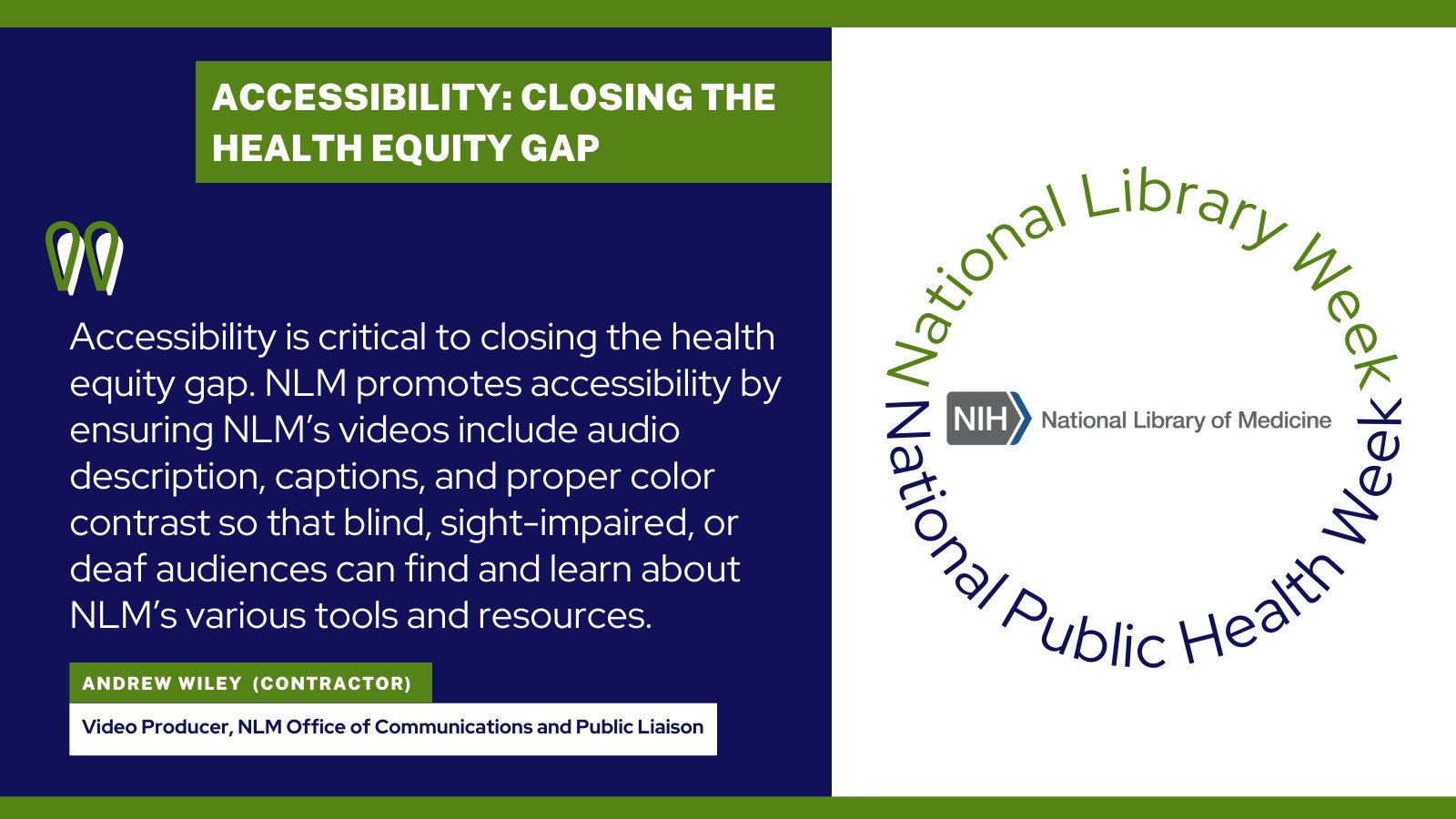 A quotation from Andrew Wiley, video producer in the NLM Office of Communications and Public Liaison, that says, "Accessibility is critical to closing the health equity gap. NLM promotes accessibility by ensuring NLM’s videos include audio description, captions, and proper color contrast so that blind, sight-impaired, or deaf audiences can find and learn about NLM’s various tools and resources."