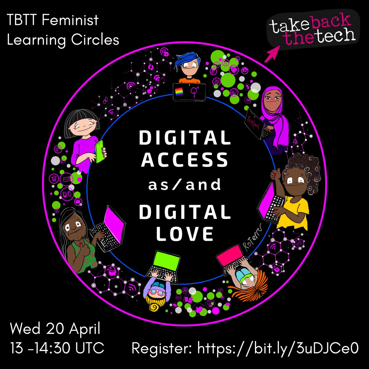 Image is a cartoon-style illustration of 7 diverse women, in colorful clothing situated in a circular ring rimmed in purple. The women in the ring are all sitting separately, with images of bubbles, wifi symbols and hexagons in purple and green percolating between them giving the idea of interconnection and excitement. We see them mostly from the waist up, or from above. They have computers or devices before them. Some are smiling, all look interested, and appear to interact through their devices with others in and beyond the circle. At the very center of the circle the text reads "Digital access as/and Digital Love". The Take Back the Tech logo with its mouse pointer is in the upper right-hand corner, in the black background, and the words "TBTT Feminist Learning Circles" are in the upper left hand corner.  The session date, Wednesday April 20 from 13 to 14:30 UTC and registration URL, https://bit.ly/3uDJCe0 are at the bottom of the image. 