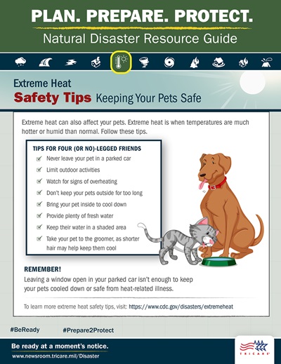 Plan. Prepare. Protect. Natural Disaster Resource Guide. Extreme Heat Safety Tips: Keeping Your Pets Safe. Extreme heat can also affect your pets. Image of dog and cat drinking water from a bowl. Extreme heat is when temperatures are more hot or humid than normal. Follow these tips: never leave your pet in a parked car, limit outdoor activities, watch for signs of overheating, don’t keep your pets outside for too long, bring your pet inside to cool down, provide plenty of fresh water, keep their water in a shaded area, and take your pet to the groomer, as shorter hair may help keep them cool. Remember! Leaving a window open in your parked car isn’t enough to keep your pets cooled down or safe from heat-related illness. For more pet safety tips, visit: https://www.cdc.gov/healthypets/emergencies. Be ready at a moment’s notice. Visit: www.newsroom.tricare.mil/Disaster. TRICARE logo