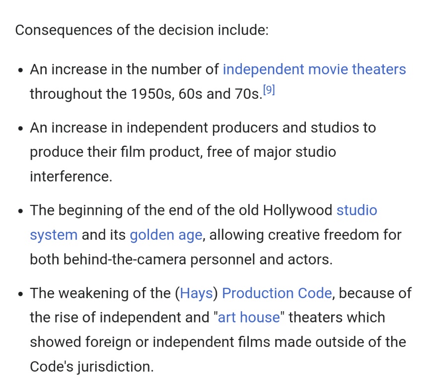 Consequences of the decision include: An increase in the number of independent movie theaters throughout the 1950s, 60s and 70s.
An increase in independent producers and studios to produce their film product, free of major studio interference. The beginning of the end of the old Hollywood studio system and its golden age, allowing creative freedom for both behind-the-camera personnel and actors. The weakening of the (Hays) Production Code, because of the rise of independent and "art house" theaters which showed foreign or independent films made outside of the Code's jurisdiction.