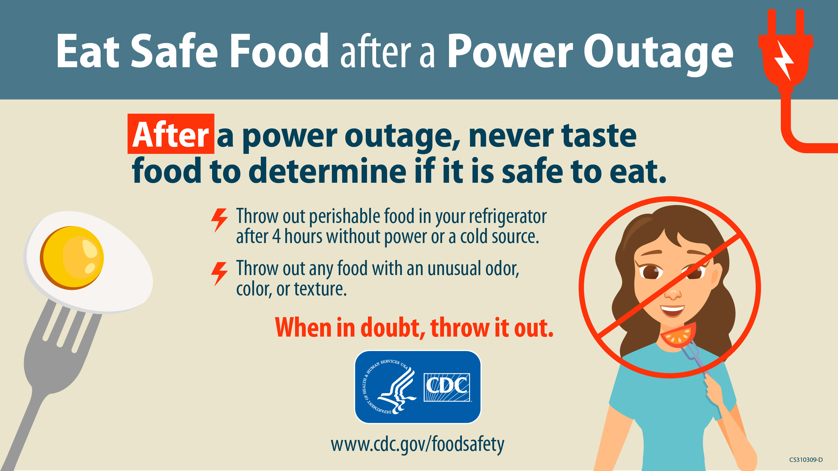 Eat safe food after a power outage. After a power outage, never taste food to determine if it is safe to eat. Throw out perishable food in your refrigerator after 4 hours without power or a cold source. Throw out any food with an unusual odor, color, or texture. When in doubt, throw it out. Tips from cdc.gov/foodsafety.