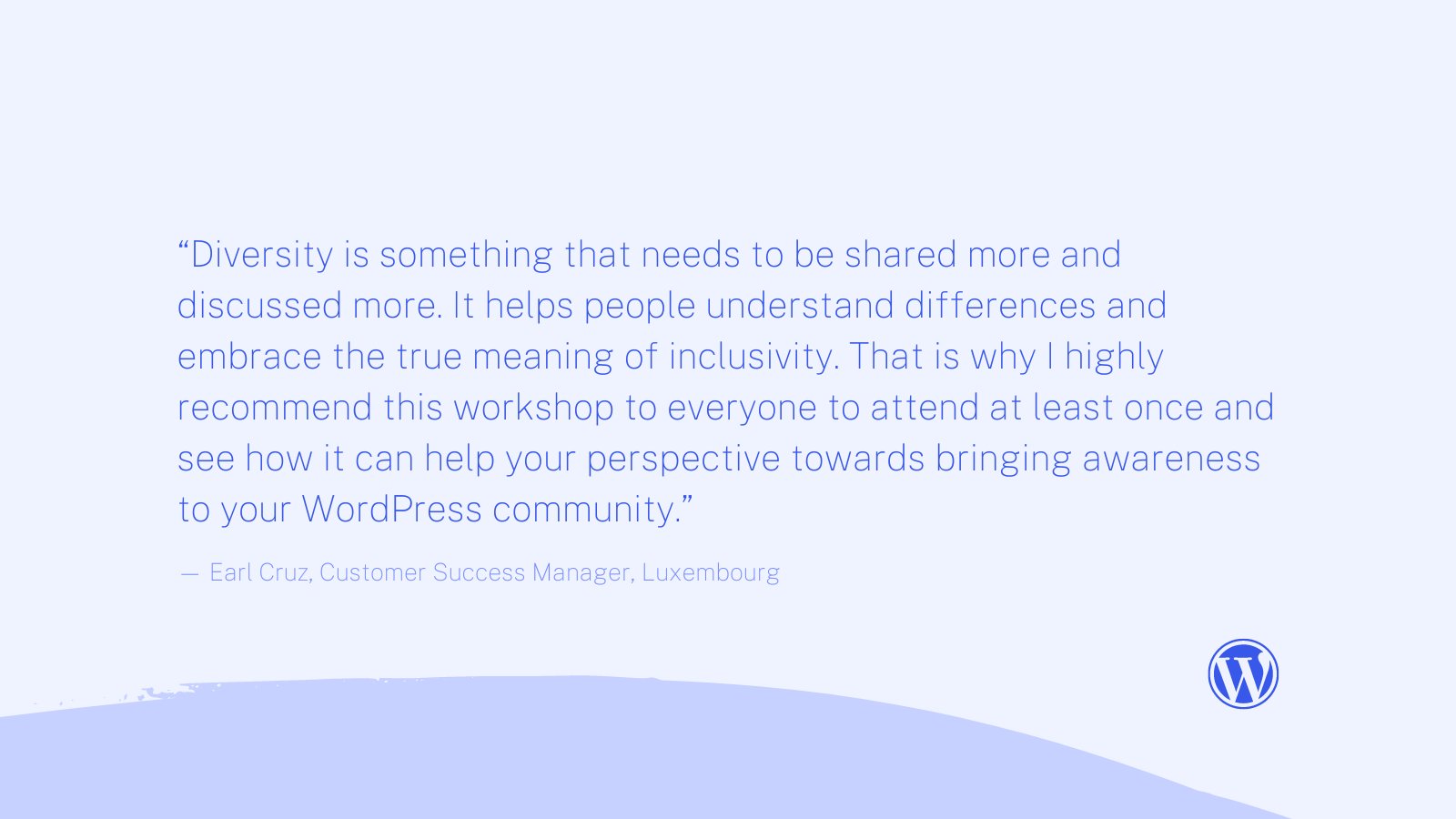 “Diversity is something that needs to be shared more and discussed more. It helps people understand differences and embrace the true meaning of inclusivity. That is why I highly recommend this workshop to everyone to attend at least once and see how it can help your perspective towards bringing awareness to your WordPress community.” Quote from Earl Cruz, Customer Success Manager, Luxembourg
