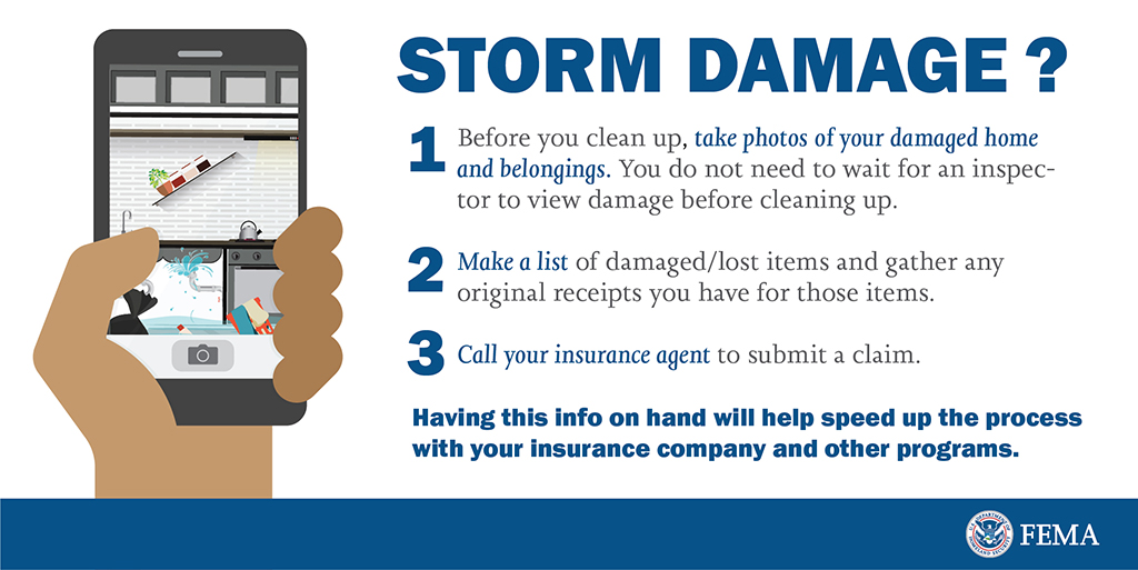 Storm damage? Before you begin clean up, take photos of your damaged home and belongings. You do not need to wait for an inspector to view damage before cleaning up. Make a list of damaged/lost items and gather any original receipts you have for those items. Call your insurance agent to submit a claim. Having this info on hand will help speed up the process with your insurance company and other programs.