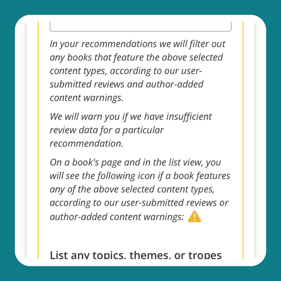 Explanatory text under the new beta Content Warning Preferences field in the reading preferences survey. The text reads:

In your recommendations we will filter out any books that feature the above selected content types, according to our user-submitted reviews and author-added content warnings.

We will warn you if we have insufficient review data for a particular recommendation.

On a book's page and in the list view, you will see the following icon if a book features any of the above selected content types, according to our user-submitted reviews or author-added content warnings: ⚠️