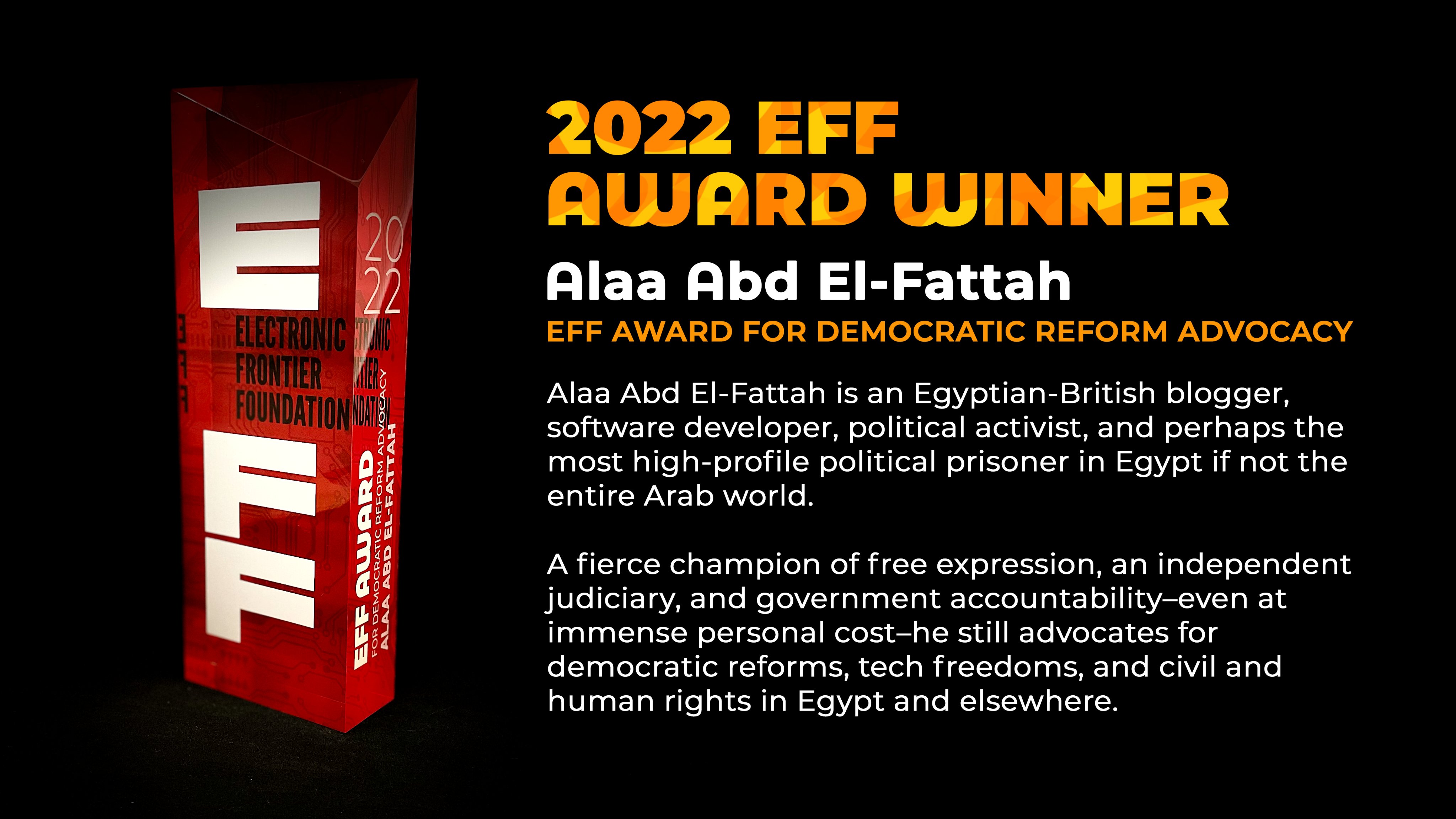 A picture of the EFF award, with text that reads: Alaa Abd El-Fattah is an Egyptian-British blogger, software developer, political activist, and perhaps the most high-profile political prisoner in Egypt if not the entire Arab world. A fierce champion of free expression, an independent judiciary, and government accountability-even at immense personal cost-he still advocates for democratic reforms, tech freedoms, and civil and human rights in Egypt and elsewhere.