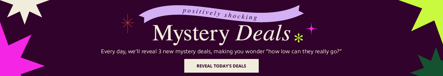 Positively Shocking.
Mystery Deals.
Every day, we’ll reveal 3 new mystery deals, making you wonder “how low can they really go?”
Reveal Today’s Deals.