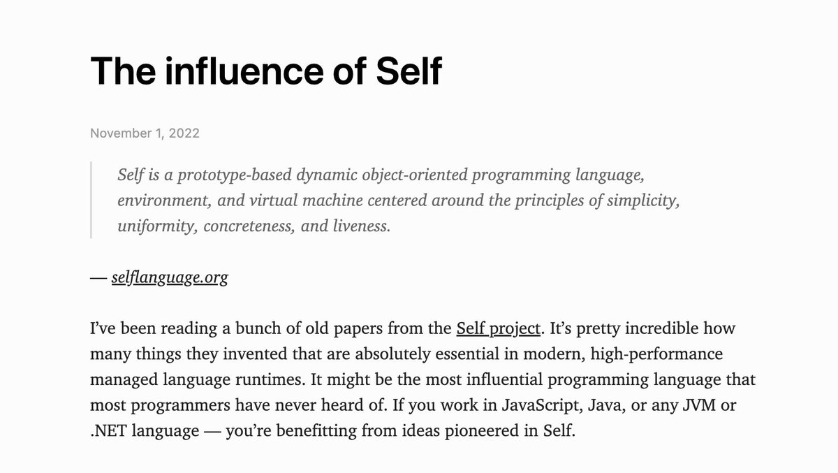 An excerpt from the post, which reads: "The influence of Self. Self is a prototype-based dynamic object-oriented programming language, environment, and virtual machine centered around the principles of simplicity, uniformity, concreteness, and liveness.

I’ve been reading a bunch of old papers from the Self project. It’s pretty incredible how many things they invented that are absolutely essential in modern, high-performance managed language runtimes. It might be the most influential programming language that most programmers have never heard of. If you work in JavaScript, Java, or any JVM or .NET language — you’re benefitting from ideas pioneered in Self."