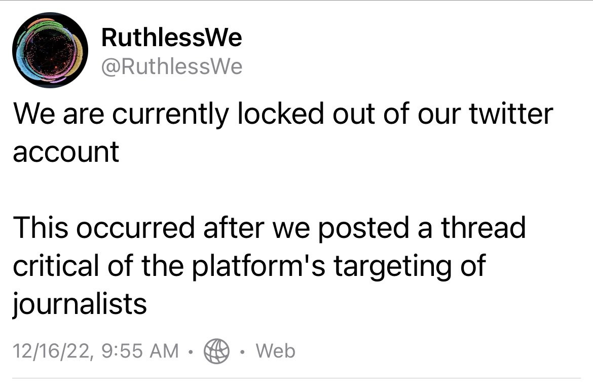 A screenshot from @RuthlessWe Mastodon account. The text reads:

“RuthlessWe
@RuthlessWe

We are currently locked out of our twitter account

This occurred after we posted a thread critical of the platform's targeting of journalists
12/16/22 9:55 AM”