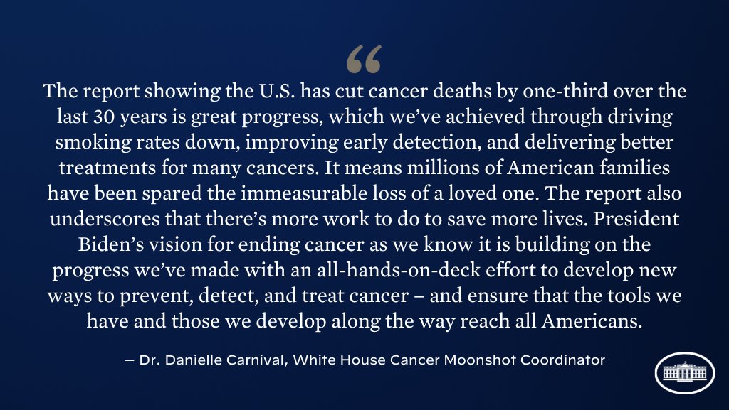 The report showing the U.S. has cut cancer deaths by one-third over the last 30 years is great progress, which we’ve achieved through driving smoking rates down, improving early detection, and delivering better treatments for many cancers. It means millions of American families have been spared the immeasurable loss of a loved one. The report also underscores that there’s more work to do to save more lives. President Biden’s vision for ending cancer as we know it is building on the progress we’ve made with an all-hands-on-deck effort to develop new ways to prevent, detect, and treat cancer – and ensure that the tools we have and those we develop along the way reach all Americans.

Dr. Danielle Carnival, White House Cancer Moonshot Coordinator