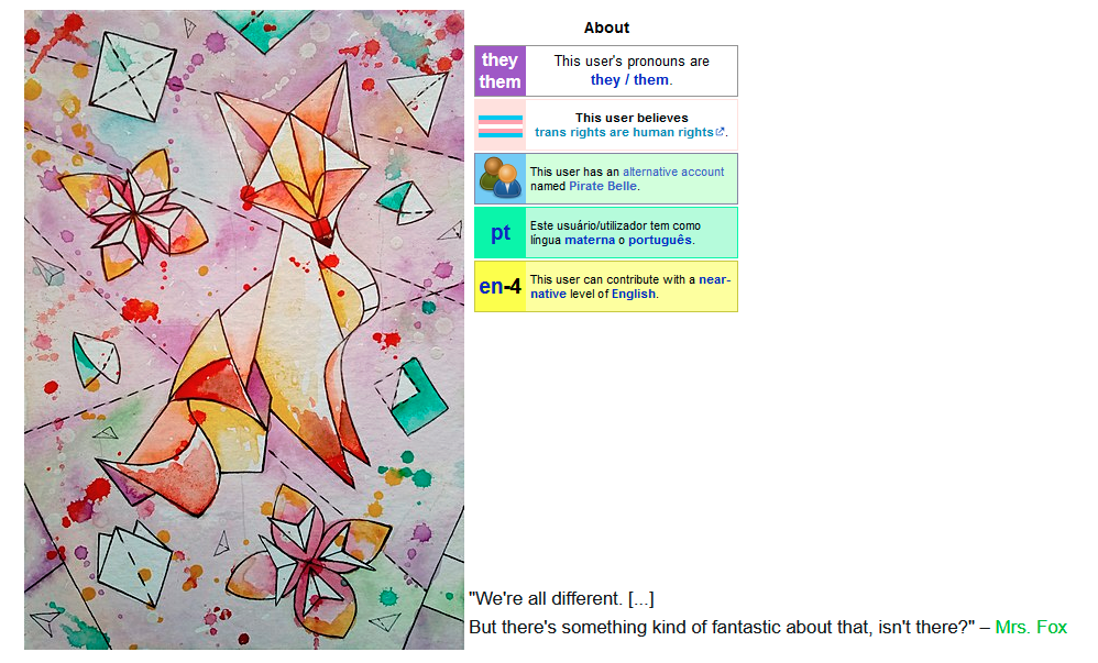 A screenshot of what Isabelle's user page looked like when the RfA started — to the left of the page, taking up half of the page, is an abstract image of a fox. To the right are a few userboxes. They read: This user's pronouns are they / them This user believes trans rights are human rights This user has an alternative account named Pirate Belle. Este usuário/utilizador tem como língua materna o português. This user can contribute with a near-native level of English. Along the bottom of the page is the quote: "We're all different. [...] But there's something kind of fantastic about that, isn't there?" – Mrs. Fox