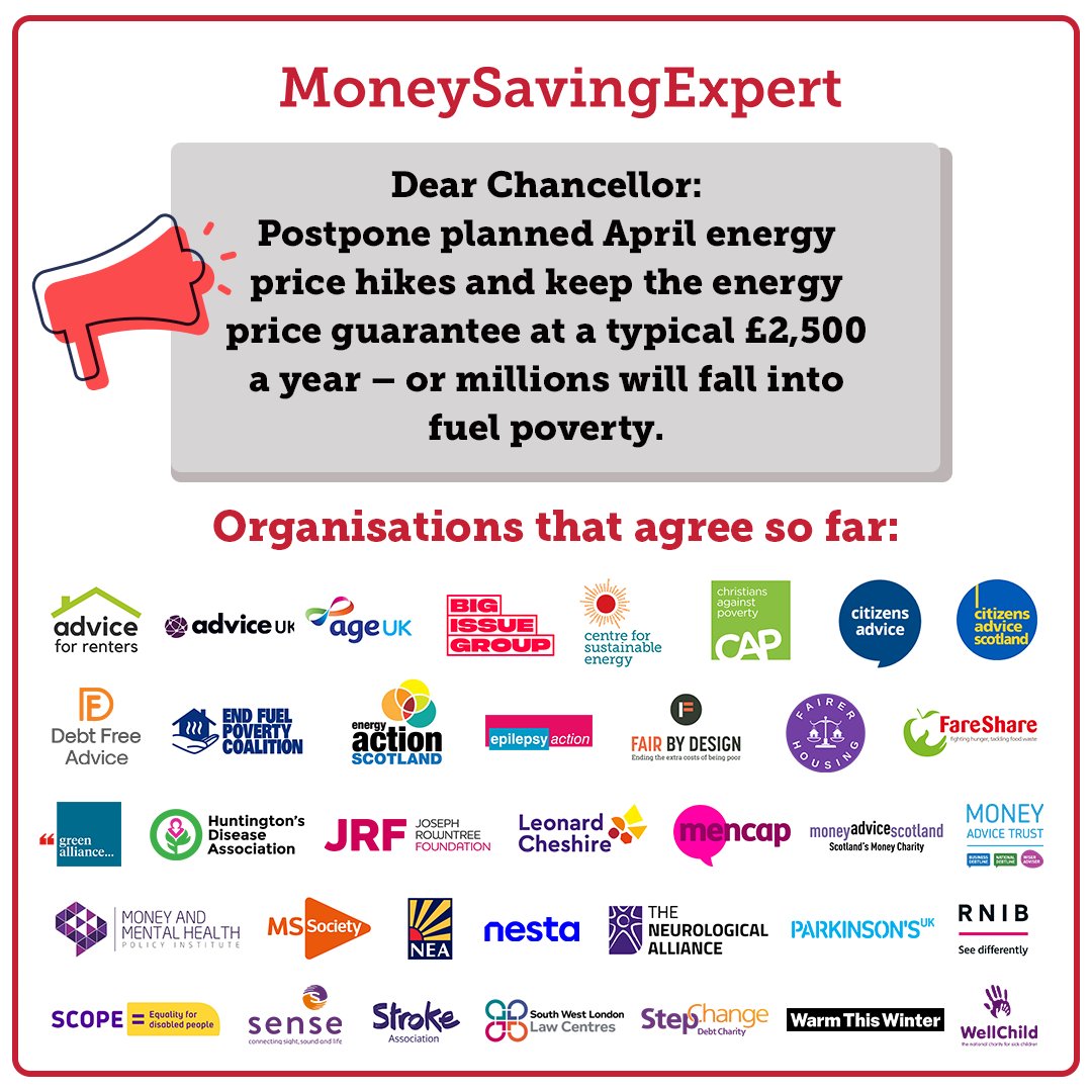 A MoneySavingExpert graphic reads: "Dear Chancellor: postpone planned April energy price hikes and keep the energy price guarantee at a typical £2,500 a year - or millions will fall into fuel poverty."

The logos are displayed of the following organisations that agree so far, which in alphabetical order are: Advice for Renters. Advice UK. Age UK. Big Issue Foundation. Centre for Sustainable Energy. Christians Against Poverty. Citizens Advice. Citizens Advice Scotland. Debt Free Advice. End Fuel Poverty Coalition. Energy Action Scotland. Epilepsy Action. Fair By Design. Fairer Housing. FareShare. Green Alliance. Huntington's Disease Association. Joseph Rowntree Foundation. Leonard Cheshire. Mencap. Money Advice Scotland. Money Advice Trust. Money and Mental Health Policy Institute. MS Society. National Energy Action. Nesta. Parkinson's UK. RNIB. Scope. Sense. South West London Law Centres. StepChange. Stroke Association. Warm This Winter. WellChild.