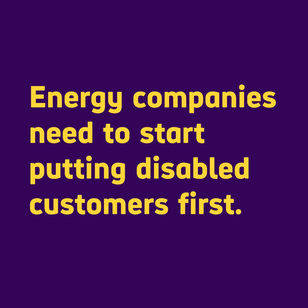 Text: Energy companies need to start putting disabled customers first.