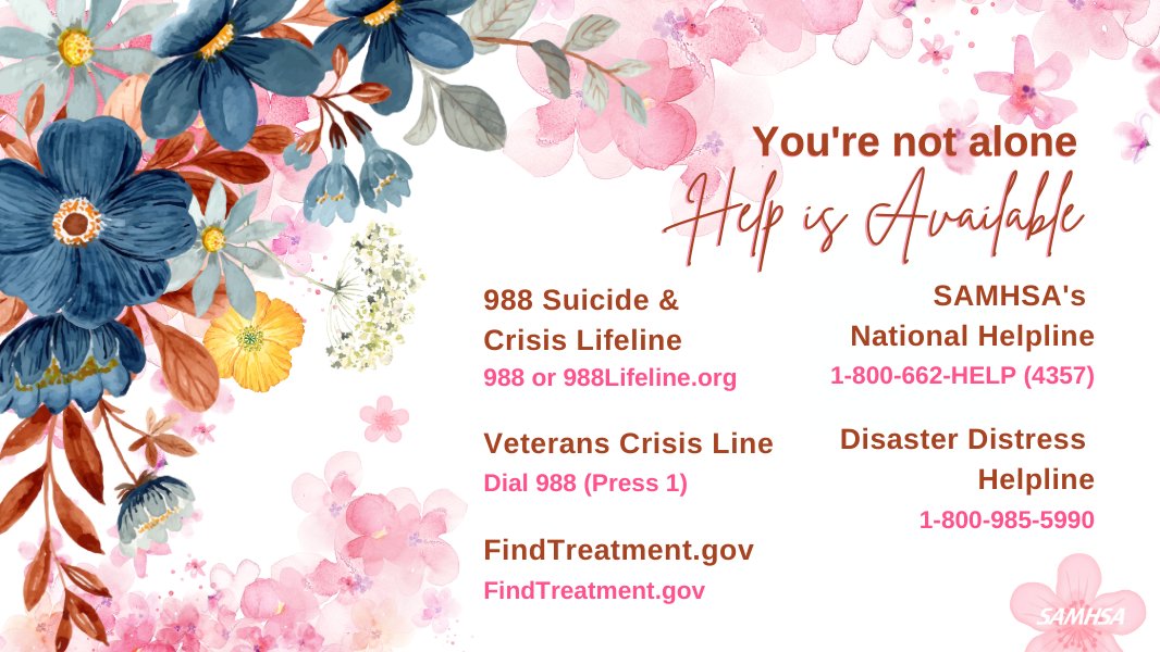 You're not alone. Help is Available
988 Suicide & Crisis Lifeline 988 or 988Lifeline.org
Veterans Crisis Line Dial 988 (Press 1)
FindTreatment.gov
SAMHSA's National Helpline 1-800-662-HELP (4357)
Disaster Distress Helpline 1-800-985-5990
