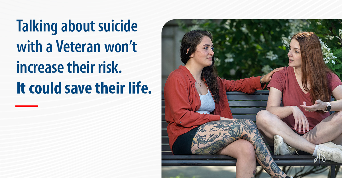 Graphic of two women Veterans talking as they sit on a park bench. The graphic reads: Talking about suicide with a Veteran won't increase their risk. It could save their life.