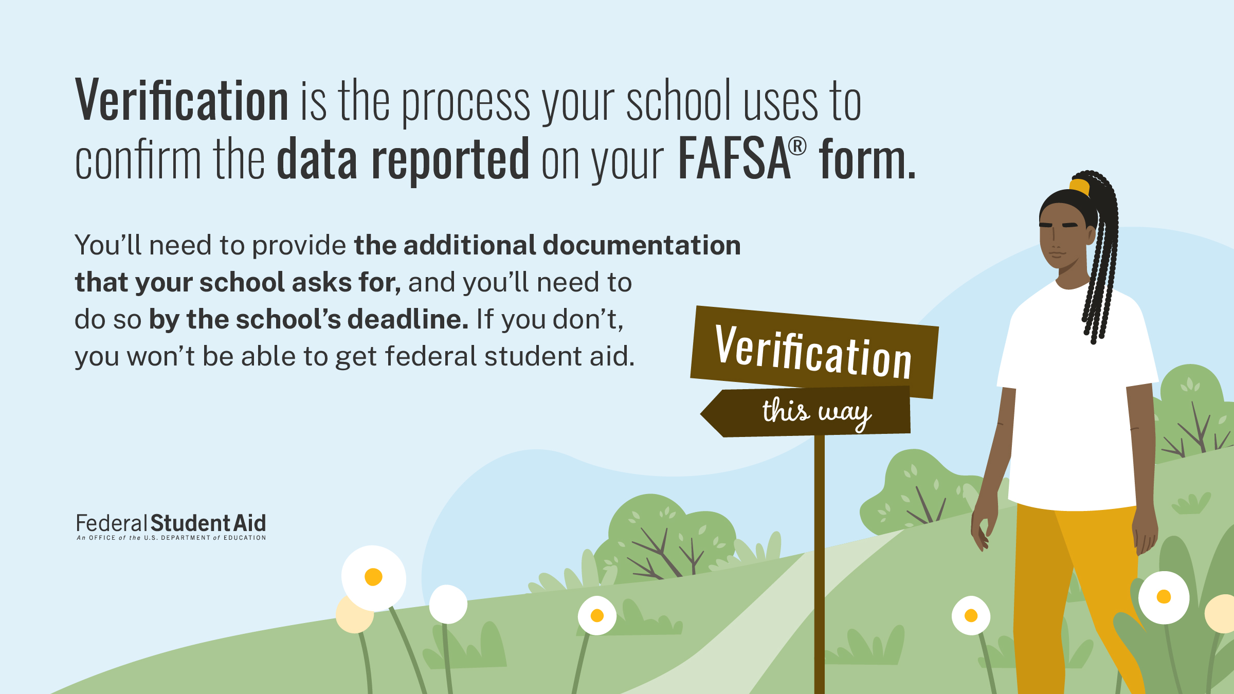 Verification is the process your school uses to confirm the data reported on your FAFSA form. You'll need to provide the additional documentation that your school asks for, and you'll need to do so by the school's deadline. If you don't, you won't be able to get federal student aid.