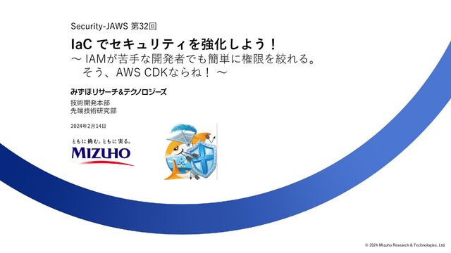 © 2024 Mizuho Research & Technologies, Ltd.
Security-JAWS 第32回
0
技術開発本部
先端技術研究部
IaC でセキュリティを強化しよう！
～ IAMが苦手な開発者でも簡単に権限を絞れる。
そう、AWS CDKならね！ ～
2024年2月14日
