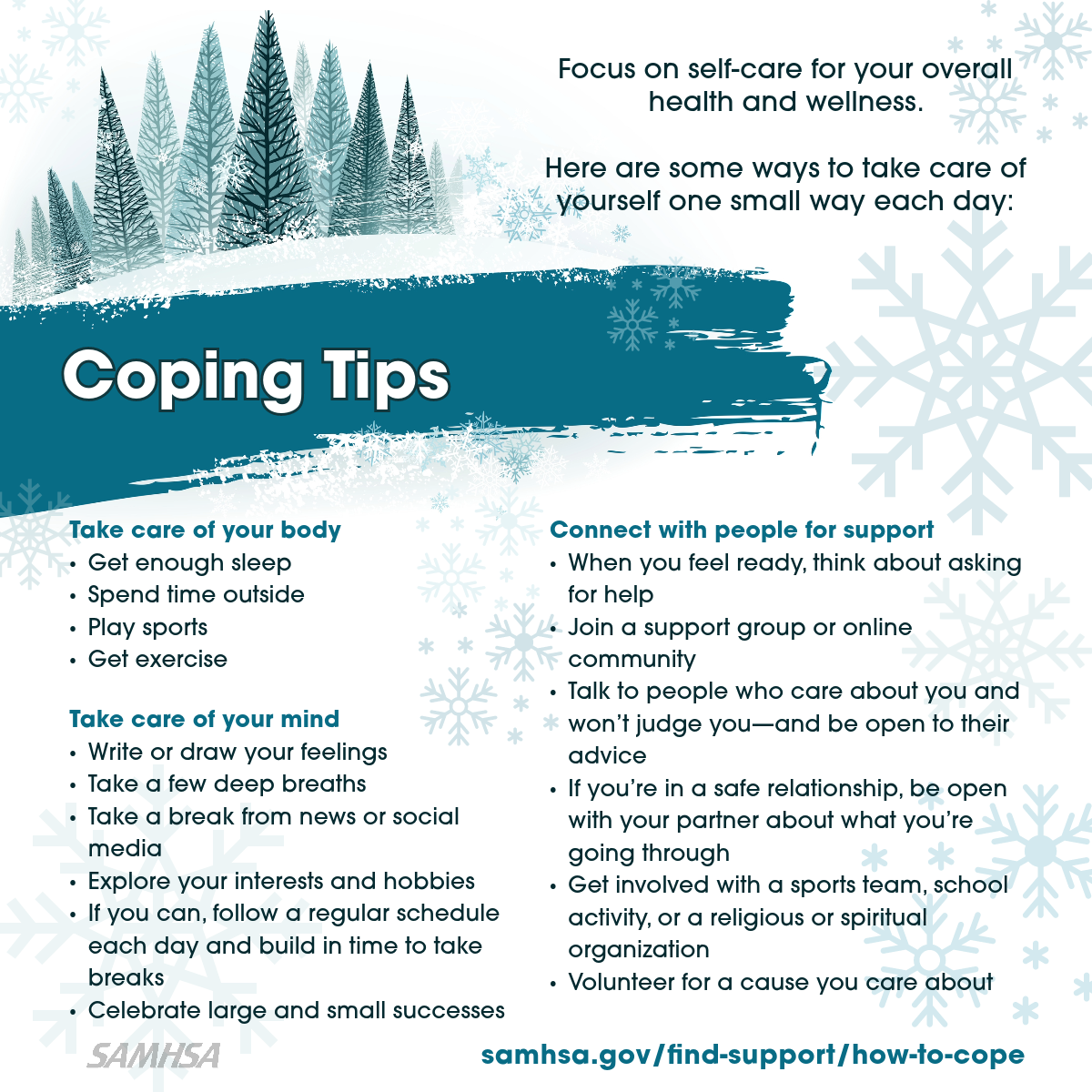 Illustration of snow-covered forest and spruce. Coping Tips. Focus on self-care for your mental and physical health. Learn some ways to take care of yourself one small way each day, including: Take care of your body; Take care of your mind; Connect with people for support. Coping tips at samhsa.gov/find-support/how-to-cope.