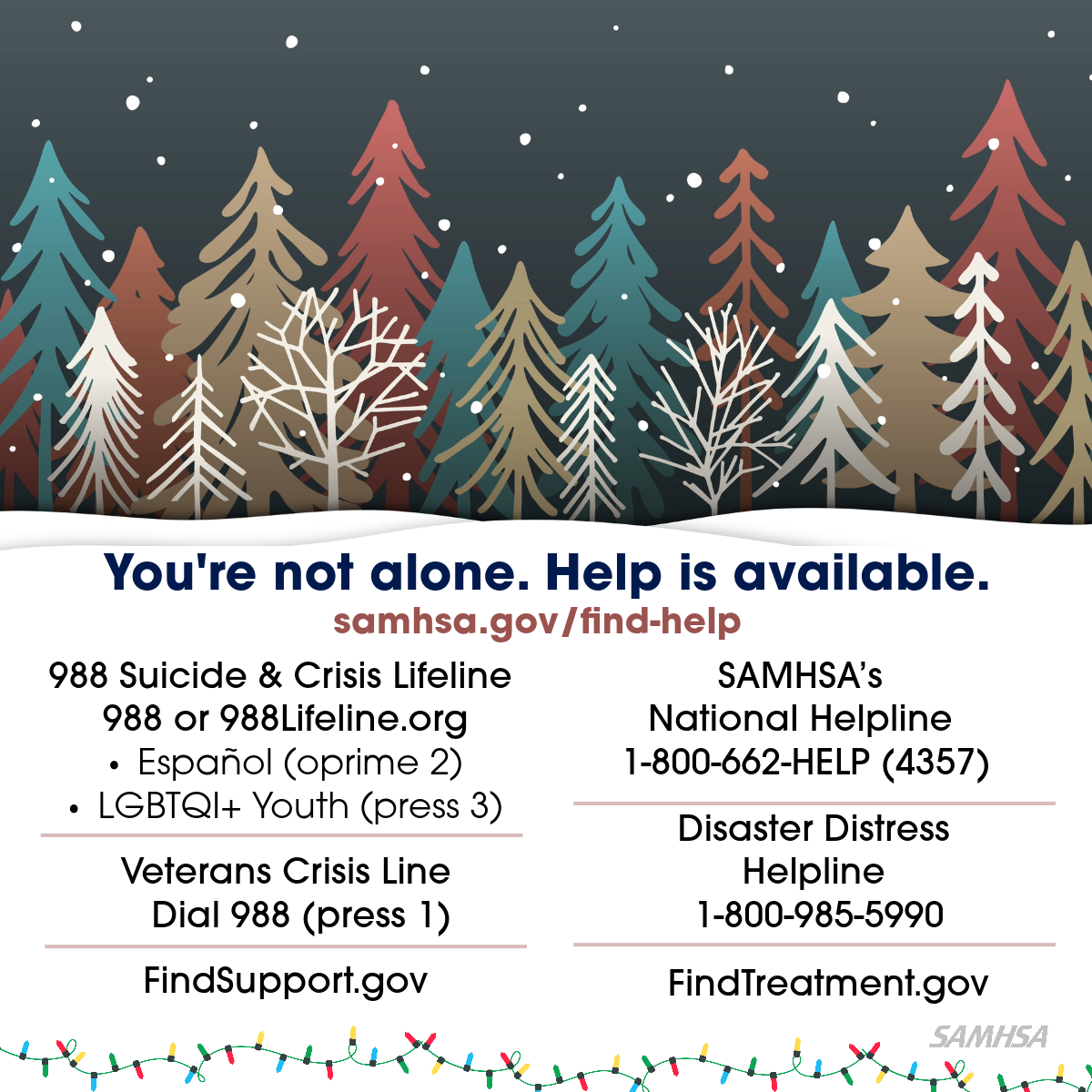 Illustration of colorful winter trees and snow. You’re not alone. Help is available at samhsa.gov/find-help. List of helplines: 988 Suicide & Crisis Lifeline 988 or 988Lifeline.org Veterans (press 1) Español (oprime 2) LGBTQI+ Youth (press 3); FindSupport.gov; SAMHSA’s National Helpline 1-800-662-HELP (4357); Disaster Distress Helpline 1-800-985-5990; FindTreatment.gov