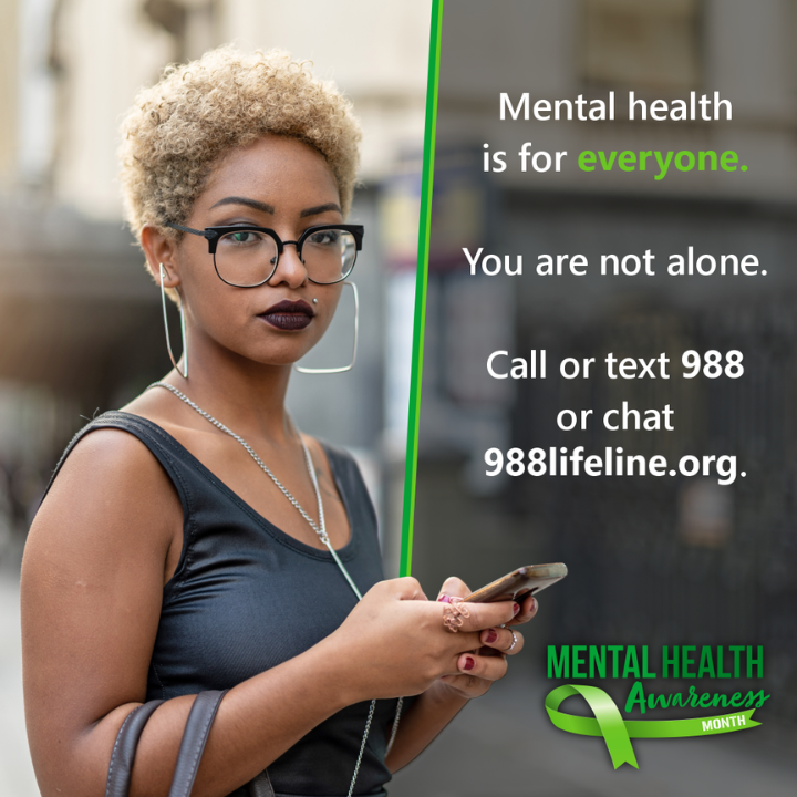 A photograph of an African American woman with her purse on her arm and her cellphone in her hands typing a text message. 
The text to her right reads: Mental health is for everyone. You are not alone. Call or text 988 or chat 988lifeline.org. A logo at the bottom reads: Mental health awareness month.