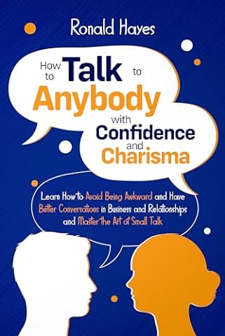 How to Talk to Anybody with Confidence and Charisma: Learn How to Avoid Being Awkward and Have Better Conversations in Business and Relationships and Master the Art of Small Talk